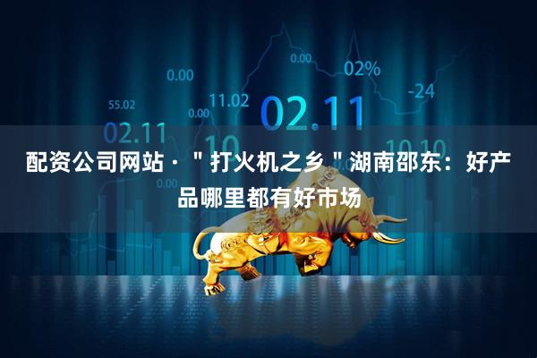 配资公司网站 · ＂打火机之乡＂湖南邵东：好产品哪里都有好市场