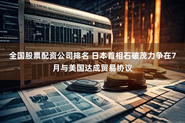 全国股票配资公司排名 日本首相石破茂力争在7月与美国达成贸易协议