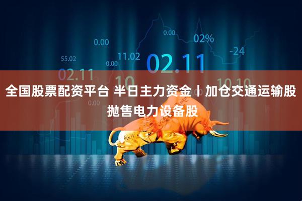 全国股票配资平台 半日主力资金丨加仓交通运输股 抛售电力设备股