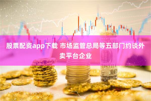 股票配资app下载 市场监管总局等五部门约谈外卖平台企业
