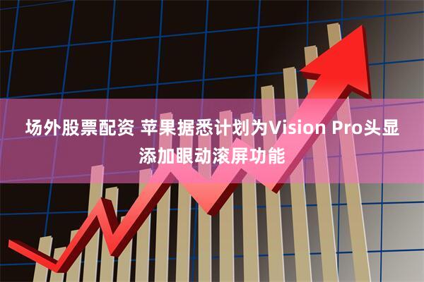 场外股票配资 苹果据悉计划为Vision Pro头显添加眼动滚屏功能