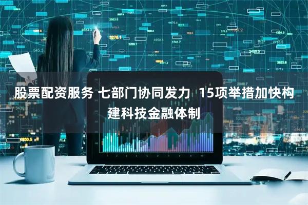 股票配资服务 七部门协同发力  15项举措加快构建科技金融体制