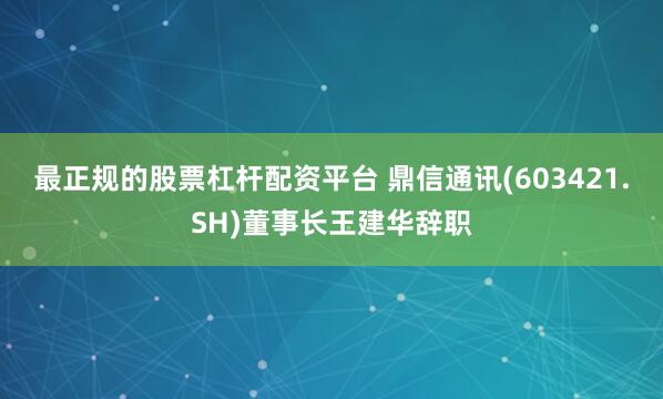 最正规的股票杠杆配资平台 鼎信通讯(603421.SH)董事长王建华辞职