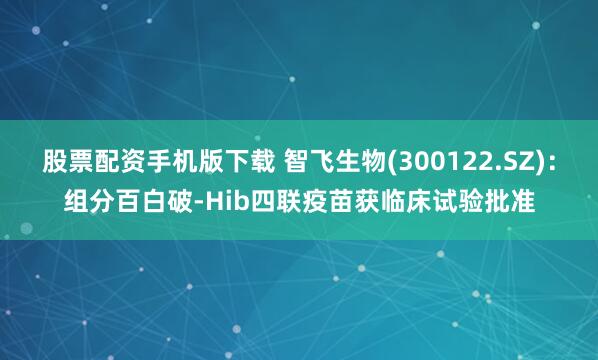 股票配资手机版下载 智飞生物(300122.SZ)：组分百白破-Hib四联疫苗获临床试验批准