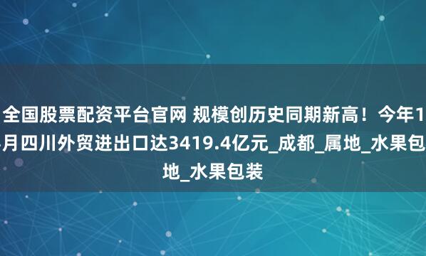 全国股票配资平台官网 规模创历史同期新高！今年1-4月四川外贸进出口达3419.4亿元_成都_属地_水果包装