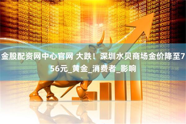 金股配资网中心官网 大跌！深圳水贝商场金价降至756元_黄金_消费者_影响