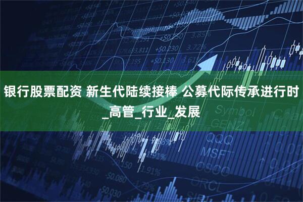 银行股票配资 新生代陆续接棒 公募代际传承进行时_高管_行业_发展