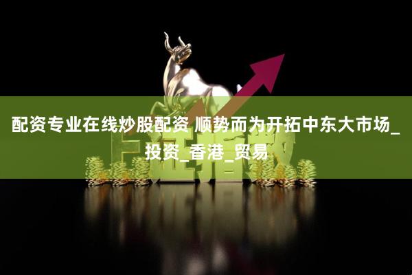 配资专业在线炒股配资 顺势而为开拓中东大市场_投资_香港_贸易