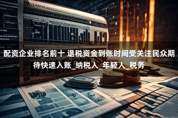 配资企业排名前十 退税资金到账时间受关注民众期待快速入账_纳税人_年轻人_税务