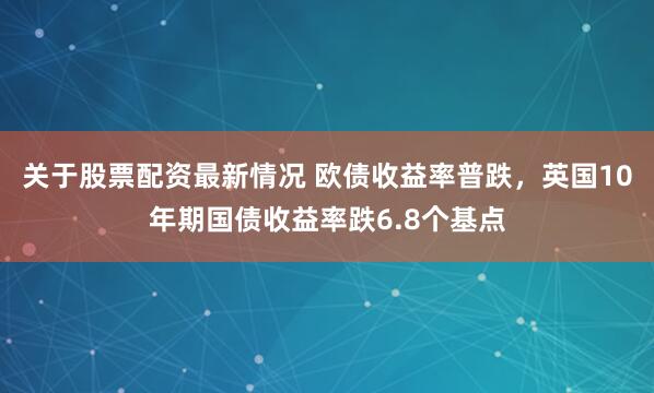 关于股票配资最新情况 欧债收益率普跌，英国10年期国债收益率跌6.8个基点