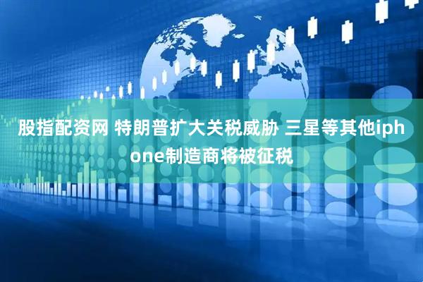 股指配资网 特朗普扩大关税威胁 三星等其他iphone制造商将被征税
