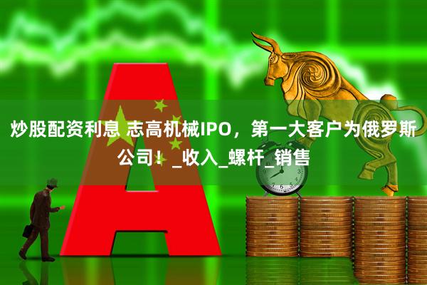 炒股配资利息 志高机械IPO，第一大客户为俄罗斯公司！_收入_螺杆_销售