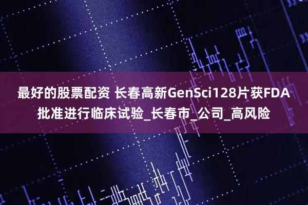 最好的股票配资 长春高新GenSci128片获FDA批准进行临床试验_长春市_公司_高风险