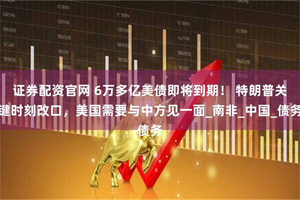 证券配资官网 6万多亿美债即将到期！ 特朗普关键时刻改口，美国需要与中方见一面_南非_中国_债务