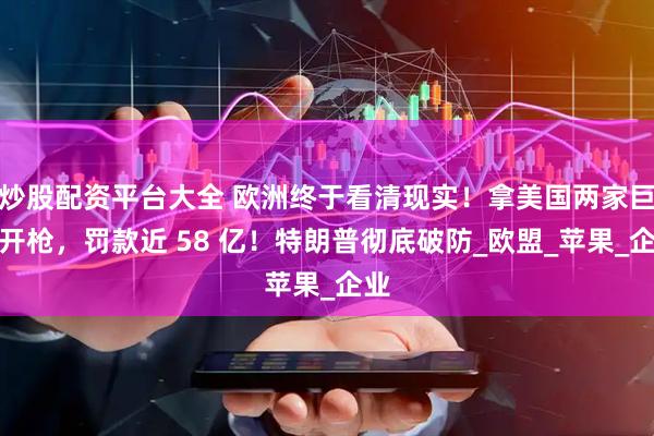 炒股配资平台大全 欧洲终于看清现实！拿美国两家巨头开枪，罚款近 58 亿！特朗普彻底破防_欧盟_苹果_企业