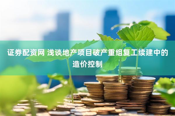 证劵配资网 浅谈地产项目破产重组复工续建中的造价控制