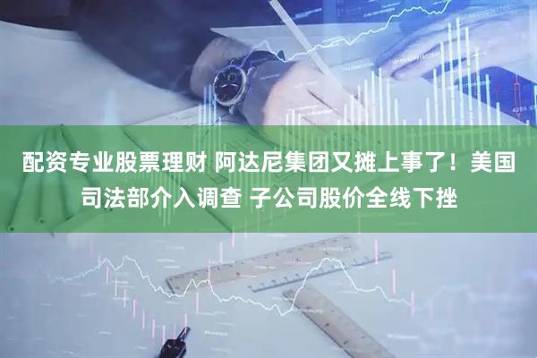 配资专业股票理财 阿达尼集团又摊上事了！美国司法部介入调查 子公司股价全线下挫