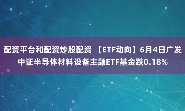 配资平台和配资炒股配资 【ETF动向】6月4日广发中证半导体材料设备主题ETF基金跌0.18%