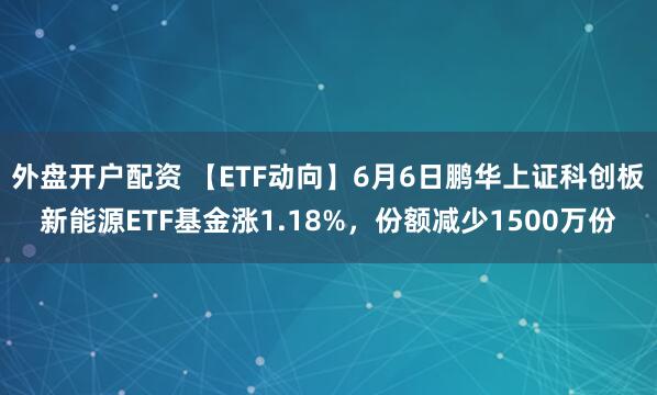 外盘开户配资 【ETF动向】6月6日鹏华上证科创板新能源ETF基金涨1.18%，份额减少1500万份