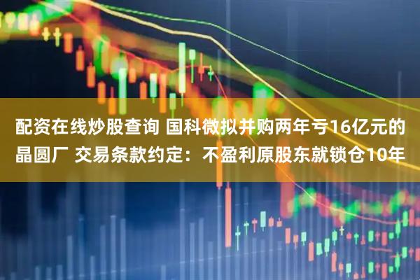 配资在线炒股查询 国科微拟并购两年亏16亿元的晶圆厂 交易条款约定：不盈利原股东就锁仓10年