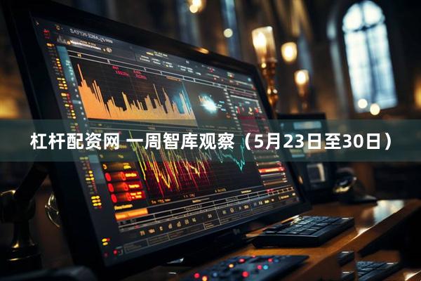 杠杆配资网 一周智库观察（5月23日至30日）