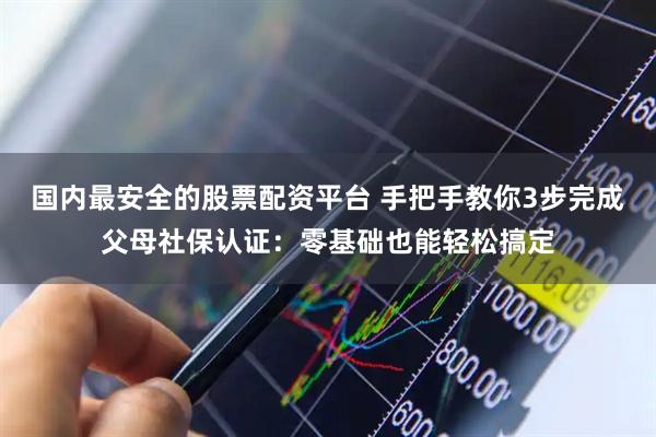 国内最安全的股票配资平台 手把手教你3步完成父母社保认证：零基础也能轻松搞定
