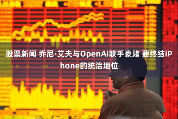 股票新闻 乔尼·艾夫与OpenAI联手豪赌 要终结iPhone的统治地位