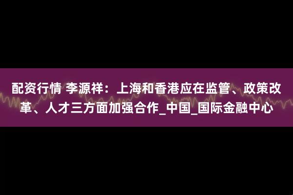 配资行情 李源祥：上海和香港应在监管、政策改革、人才三方面加强合作_中国_国际金融中心