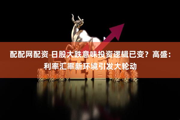 配配网配资 日股大跌意味投资逻辑已变？高盛：利率汇率新环境引发大轮动