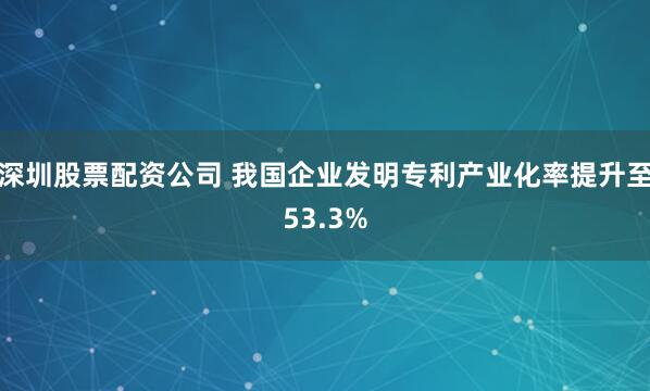 深圳股票配资公司 我国企业发明专利产业化率提升至53.3%