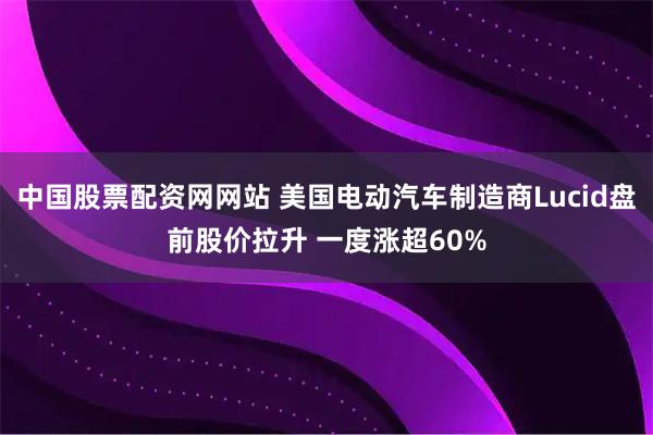 中国股票配资网网站 美国电动汽车制造商Lucid盘前股价拉升 一度涨超60%