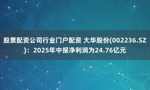 股票配资公司行业门户配资 大华股份(002236.SZ)：2025年中报净利润为24.76亿元