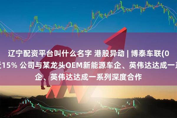 辽宁配资平台叫什么名字 港股异动 | 博泰车联(02889)高开近15% 公司与某龙头OEM新能源车企、英伟达达成一系列深度合作