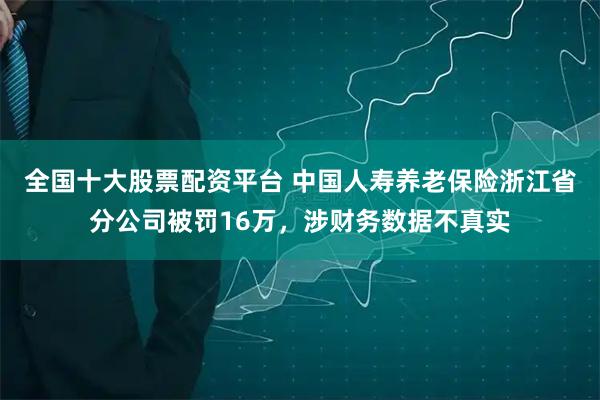 全国十大股票配资平台 中国人寿养老保险浙江省分公司被罚16万，涉财务数据不真实