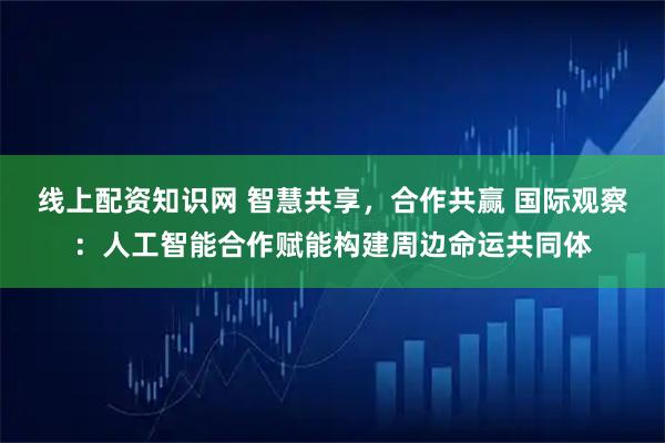 线上配资知识网 智慧共享,合作共赢 国际观察:人工智能合作赋能构建周边命运共同体