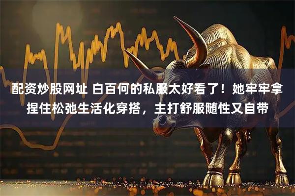 配资炒股网址 白百何的私服太好看了！她牢牢拿捏住松弛生活化穿搭，主打舒服随性又自带
